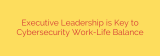 Executive Leadership is Key to Cybersecurity Work-Life Balance