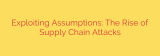 Exploiting Assumptions: The Rise of Supply Chain Attacks