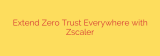 Extend Zero Trust Everywhere with Zscaler