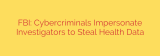 FBI: Cybercriminals Impersonate Investigators to Steal Health Data