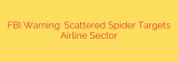 FBI Warning: Scattered Spider Targets Airline Sector