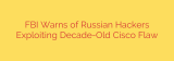 FBI Warns of Russian Hackers Exploiting Decade-Old Cisco Flaw
