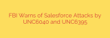 FBI Warns of Salesforce Attacks by UNC6040 and UNC6395