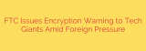 FTC Issues Encryption Warning to Tech Giants Amid Foreign Pressure