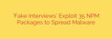 ‘Fake Interviews’ Exploit 35 NPM Packages to Spread Malware