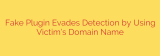 Fake Plugin Evades Detection by Using Victim’s Domain Name