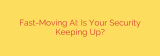 Fast-Moving AI: Is Your Security Keeping Up?