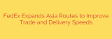 FedEx Expands Asia Routes to Improve Trade and Delivery Speeds