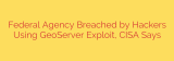 Federal Agency Breached by Hackers Using GeoServer Exploit, CISA Says