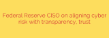 Federal Reserve CISO on aligning cyber risk with transparency, trust