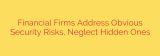 Financial Firms Address Obvious Security Risks, Neglect Hidden Ones