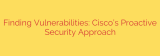 Finding Vulnerabilities: Cisco’s Proactive Security Approach