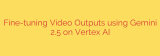 Fine-tuning Video Outputs using Gemini 2.5 on Vertex AI