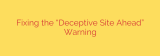 Fixing the “Deceptive Site Ahead” Warning