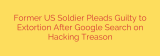 Former US Soldier Pleads Guilty to Extortion After Google Search on Hacking Treason