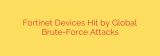 Fortinet Devices Hit by Global Brute-Force Attacks