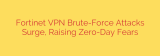 Fortinet VPN Brute-Force Attacks Surge, Raising Zero-Day Fears