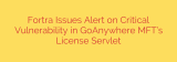 Fortra Issues Alert on Critical Vulnerability in GoAnywhere MFT’s License Servlet