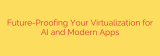 Future-Proofing Your Virtualization for AI and Modern Apps