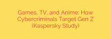 Games, TV, and Anime: How Cybercriminals Target Gen Z (Kaspersky Study)