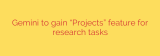 Gemini to gain “Projects” feature for research tasks