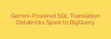 Gemini-Powered SQL Translation: Databricks Spark to BigQuery