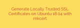 Generate Locally Trusted SSL Certificates on Ubuntu 18.04 with mkcert