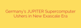 Germany’s JUPITER Supercomputer Ushers in New Exascale Era