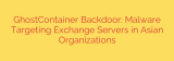 GhostContainer Backdoor: Malware Targeting Exchange Servers in Asian Organizations