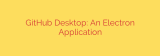 GitHub Desktop: An Electron Application