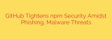 GitHub Tightens npm Security Amidst Phishing, Malware Threats