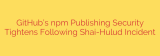 GitHub’s npm Publishing Security Tightens Following Shai-Hulud Incident