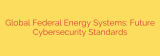 Global Federal Energy Systems: Future Cybersecurity Standards