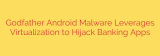 Godfather Android Malware Leverages Virtualization to Hijack Banking Apps