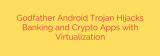 Godfather Android Trojan Hijacks Banking and Crypto Apps with Virtualization