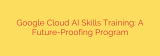Google Cloud AI Skills Training: A Future-Proofing Program