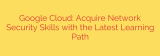 Google Cloud: Acquire Network Security Skills with the Latest Learning Path