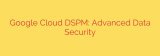 Google Cloud DSPM: Advanced Data Security