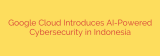 Google Cloud Introduces AI-Powered Cybersecurity in Indonesia