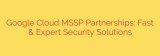 Google Cloud MSSP Partnerships: Fast & Expert Security Solutions