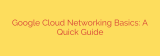 Google Cloud Networking Basics: A Quick Guide
