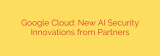 Google Cloud: New AI Security Innovations from Partners