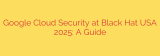 Google Cloud Security at Black Hat USA 2025: A Guide