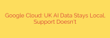 Google Cloud: UK AI Data Stays Local, Support Doesn’t