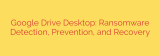 Google Drive Desktop: Ransomware Detection, Prevention, and Recovery