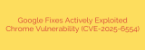 Google Fixes Actively Exploited Chrome Vulnerability (CVE-2025-6554)