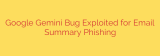 Google Gemini Bug Exploited for Email Summary Phishing