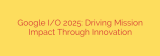 Google I/O 2025: Driving Mission Impact Through Innovation