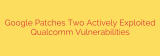Google Patches Two Actively Exploited Qualcomm Vulnerabilities