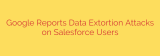 Google Reports Data Extortion Attacks on Salesforce Users